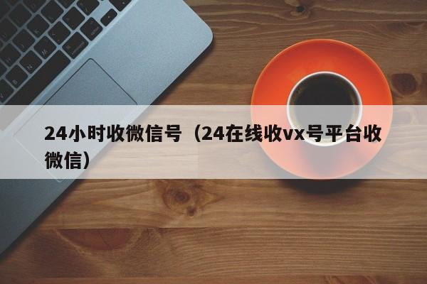24小时收微信号（24在线收vx号平台收微信）