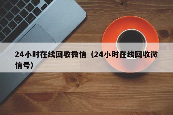24小时在线回收微信（24小时在线回收微信号）