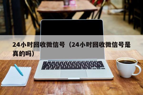 24小时回收微信号（24小时回收微信号是真的吗）